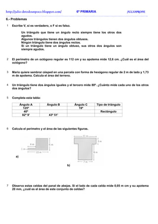 http://juliohttp://juliohttp://juliohttp://julio----detodounpoco.blogspot.com/detodounpoco.blogspot.com/detodounpoco.blogspot.com/detodounpoco.blogspot.com/ 6º PRIMARIA JULIOPROFEJULIOPROFEJULIOPROFEJULIOPROFE
……………………………………………………………………………………………………………………..
6.- Problemas
1 Escribe V, si es verdadero, o F si es falso.
Un triángulo que tiene un ángulo recto siempre tiene los otros dos
agudos.
Algunos triángulos tienen dos ángulos obtusos.
Ningún triángulo tiene dos ángulos rectos.
Si un triángulo tiene un ángulo obtuso, sus otros dos ángulos son
siempre agudos.
2 El perímetro de un octógono regular es 112 cm y su apotema mide 12,6 cm. ¿Cuál es el área del
octógono?
3 Mario quiere sembrar césped en una parcela con forma de hexágono regular de 2 m de lado y 1,73
m de apotema. Calcula el área del terreno.
4 Un triángulo tiene dos ángulos iguales y el tercero mide 80º. ¿Cuánto mide cada uno de los otros
dos ángulos?
5 Completa esta tabla:
Ángulo A Ángulo B Ángulo C Tipo de triángulo
125º 19º
40º Rectángulo
82º 9' 43º 51'
6 Calcula el perímetro y el área de las siguientes figuras.
a)
b)
7 Observa estas celdas del panal de abejas. Si el lado de cada celda mide 0,05 m cm y su apotema
20 mm, ¿cuál es el área de este conjunto de celdas?
 