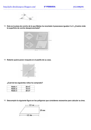 http://juliohttp://juliohttp://juliohttp://julio----detodounpoco.blogspot.com/detodounpoco.blogspot.com/detodounpoco.blogspot.com/detodounpoco.blogspot.com/ 6º PRIMARIA JULIOPROFEJULIOPROFEJULIOPROFEJULIOPROFE
……………………………………………………………………………………………………………………..
13 Esta es la pieza de corcho de la que Matías ha recortado 4 posavasos iguales 2 a 2. ¿Cuánto mide
la superficie de corcho desaprovechada?
14 Roberto quiere poner moqueta en el pasillo de su casa.
¿Cuál de los siguientes rollos ha comprado?
Rollo 1 20 m2
Rollo 2 10 m2
Rollo 3 26 m2
15 Descompón la siguiente figura en los polígonos que consideres necesarios para calcular su área.
 
