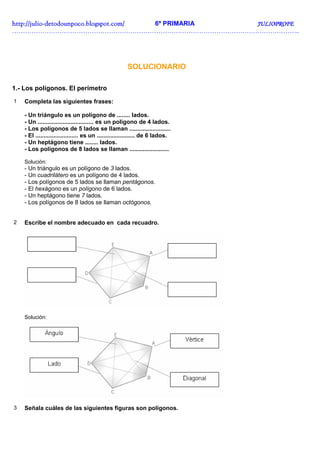 http://juliohttp://juliohttp://juliohttp://julio----detodounpoco.blogspot.com/detodounpoco.blogspot.com/detodounpoco.blogspot.com/detodounpoco.blogspot.com/ 6º PRIMARIA JULIOPROFEJULIOPROFEJULIOPROFEJULIOPROFE
……………………………………………………………………………………………………………………..
SOLUCIONARIO
1.- Los polígonos. El perímetro
1 Completa las siguientes frases:
- Un triángulo es un polígono de ........ lados.
- Un .................................. es un polígono de 4 lados.
- Los polígonos de 5 lados se llaman .........................
- El .......................... es un ....................... de 6 lados.
- Un heptágono tiene ........ lados.
- Los polígonos de 8 lados se llaman ........................
Solución:
- Un triángulo es un polígono de 3 lados.
- Un cuadrilátero es un polígono de 4 lados.
- Los polígonos de 5 lados se llaman pentágonos.
- El hexágono es un polígono de 6 lados.
- Un heptágono tiene 7 lados.
- Los polígonos de 8 lados se llaman octógonos.
2 Escribe el nombre adecuado en cada recuadro.
Solución:
3 Señala cuáles de las siguientes figuras son polígonos.
 