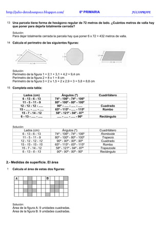 http://juliohttp://juliohttp://juliohttp://julio----detodounpoco.blogspot.com/detodounpoco.blogspot.com/detodounpoco.blogspot.com/detodounpoco.blogspot.com/ 6º PRIMARIA JULIOPROFEJULIOPROFEJULIOPROFEJULIOPROFE
……………………………………………………………………………………………………………………..
13 Una parcela tiene forma de hexágono regular de 72 metros de lado. ¿Cuántos metros de valla hay
que poner para dejarla totalmente cerrada?
Solución:
Para dejar totalmente cerrada la parcela hay que poner 6 x 72 = 432 metros de valla.
14 Calcula el perímetro de las siguientes figuras:
Solución:
Perímetro de la figura 1 = 2,1 + 3,1 + 4,2 = 9,4 cm
Perímetro de la figura 2 = 8 x 1 = 8 cm
Perímetro de la figura 3 = 2 x 1,5 + 2 x 2,9 = 3 + 5,8 = 8,8 cm
15 Completa esta tabla:
Lados (cm) Ángulos (º) Cuadrilátero
6 - 13 - 6 - 13 74º - 106º - 74º - 106º
11 - 5 - 11 - 9 80º - 100º - 80º - 100º
12 - 12 - 12 - ..... 90º - ..... - ..... - ..... Cuadrado
15 - ..... - ..... - ..... 65º - 115º - ..... - 115º Rombo
15 - 7 - 14 - 12 58º - 121º - 94º - 87º
6 - 13 - ..... - ..... ..... - ..... - ..... - 90º Rectángulo
Solución:
Lados (cm) Ángulos (º) Cuadrilátero
6 - 13 - 6 - 13 74º - 106º - 74º - 106º Romboide
11 - 5 - 11 - 9 80º - 100º - 80º - 100º Trapecio
12 - 12 - 12 - 12 90º - 90º - 90º - 90º Cuadrado
15 - 15 - 15 - 15 65º - 115º - 65º - 115º Rombo
15 - 7 - 14 - 12 58º - 121º - 94º - 87º Trapezoide
6 - 13 - 6 - 13 90º - 90º - 90º - 90º Rectángulo
2.- Medidas de superficie. El área
1 Calcula el área de estas dos figuras:
Solución:
Área de la figura A: 9 unidades cuadradas.
Área de la figura B: 9 unidades cuadradas.
 