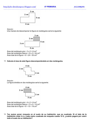 http://juliohttp://juliohttp://juliohttp://julio----detodounpoco.blogspot.com/detodounpoco.blogspot.com/detodounpoco.blogspot.com/detodounpoco.blogspot.com/ 6º PRIMARIA JULIOPROFEJULIOPROFEJULIOPROFEJULIOPROFE
……………………………………………………………………………………………………………………..
Solución:
Una manera de descomponer la figura en rectángulos sería la siguiente:
Área del rectángulo gris = 3 x 2 = 6 cm2
Área del rectángulo blanco = 8 x 3 = 24 cm2
Área total de la figura = 6 + 24 = 30 cm2
13 Calcula el área de esta figura descomponiéndola en dos rectángulos.
Solución:
La figura dividida en dos rectángulos sería la siguiente:
Área del rectángulo gris = 4 x 2 = 8 cm2
Área del rectángulo blanco = 5 x 2 = 10 cm2
Área total de la figura = 8 + 10 = 18 cm2
14 Teo quiere poner moqueta en el suelo de su habitación, que es cuadrada. Si el lado de la
habitación mide 4 m y cada metro cuadrado de moqueta cuesta 12 €, ¿cuánto pagará por cubrir
todo el suelo de su habitación?
 