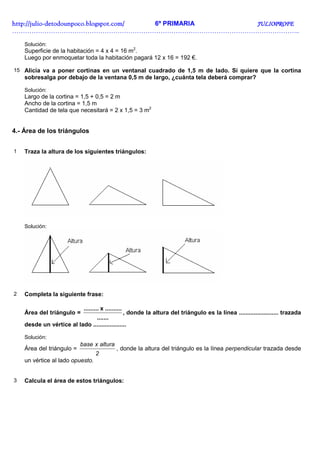 http://juliohttp://juliohttp://juliohttp://julio----detodounpoco.blogspot.com/detodounpoco.blogspot.com/detodounpoco.blogspot.com/detodounpoco.blogspot.com/ 6º PRIMARIA JULIOPROFEJULIOPROFEJULIOPROFEJULIOPROFE
……………………………………………………………………………………………………………………..
Solución:
Superficie de la habitación = 4 x 4 = 16 m2
.
Luego por enmoquetar toda la habitación pagará 12 x 16 = 192 €.
15 Alicia va a poner cortinas en un ventanal cuadrado de 1,5 m de lado. Si quiere que la cortina
sobresalga por debajo de la ventana 0,5 m de largo, ¿cuánta tela deberá comprar?
Solución:
Largo de la cortina = 1,5 + 0,5 = 2 m
Ancho de la cortina = 1,5 m
Cantidad de tela que necesitará = 2 x 1,5 = 3 m2
4.- Área de los triángulos
1 Traza la altura de los siguientes triángulos:
Solución:
2 Completa la siguiente frase:
Área del triángulo =
.......
..........x.........
, donde la altura del triángulo es la línea ........................ trazada
desde un vértice al lado ....................
Solución:
Área del triángulo =
2
alturaxbase
, donde la altura del triángulo es la línea perpendicular trazada desde
un vértice al lado opuesto.
3 Calcula el área de estos triángulos:
 