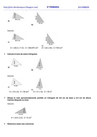 http://juliohttp://juliohttp://juliohttp://julio----detodounpoco.blogspot.com/detodounpoco.blogspot.com/detodounpoco.blogspot.com/detodounpoco.blogspot.com/ 6º PRIMARIA JULIOPROFEJULIOPROFEJULIOPROFEJULIOPROFE
……………………………………………………………………………………………………………………..
a)
b)
Solución:
a)
b)
A = (36,5 x 11,5) : 2 = 209,875 cm2
A = (32 x 45) : 2 =720 cm2
4 Calcula el área de estos triángulos:
a)
b)
Solución:
a)
b)
A = (14 x 8) : 2 = 56 dm2
A = (7 x 10) : 2 = 35 m2
5 Dibuja lo más aproximadamente posible un triángulo de 4,8 cm de base y 2,5 cm de altura.
Calcula después su área.
Solución:
A = (4,8 x 2,5) : 2 = 6 cm2
6 Relaciona estas dos columnas:
 
