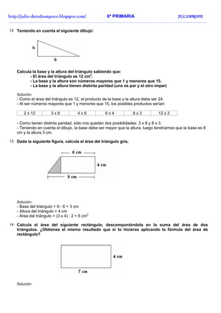 http://juliohttp://juliohttp://juliohttp://julio----detodounpoco.blogspot.com/detodounpoco.blogspot.com/detodounpoco.blogspot.com/detodounpoco.blogspot.com/ 6º PRIMARIA JULIOPROFEJULIOPROFEJULIOPROFEJULIOPROFE
……………………………………………………………………………………………………………………..
12 Teniendo en cuenta el siguiente dibujo:
Calcula la base y la altura del triángulo sabiendo que:
- El área del triángulo es 12 cm2
.
- La base y la altura son números mayores que 1 y menores que 15.
- La base y la altura tienen distinta paridad (uno es par y el otro impar)
Solución:
- Como el área del triángulo es 12, el producto de la base y la altura debe ser 24.
- Al ser números mayores que 1 y menores que 15, los posibles productos serían:
2 x 12 3 x 8 4 x 6 6 x 4 8 x 3 12 x 2
- Como tienen distinta paridad, sólo nos quedan dos posibilidades: 3 x 8 y 8 x 3.
- Teniendo en cuenta el dibujo, la base debe ser mayor que la altura, luego tendríamos que la base es 8
cm y la altura 3 cm.
13 Dada la siguiente figura, calcula el área del triángulo gris.
Solución:
- Base del triángulo = 9 - 6 = 3 cm
- Altura del triángulo = 4 cm
- Área del triángulo = (3 x 4) : 2 = 6 cm2
14 Calcula el área del siguiente rectángulo, descomponiéndola en la suma del área de dos
triángulos. ¿Obtienes el mismo resultado que si lo hicieras aplicando la fórmula del área de
rectángulo?
Solución:
 