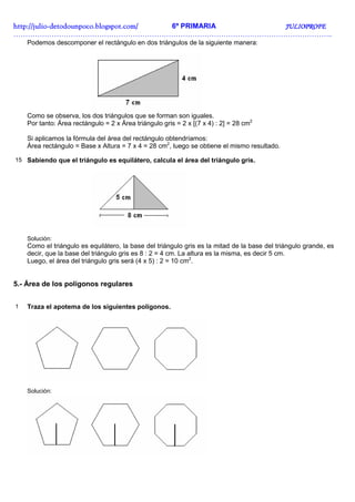 http://juliohttp://juliohttp://juliohttp://julio----detodounpoco.blogspot.com/detodounpoco.blogspot.com/detodounpoco.blogspot.com/detodounpoco.blogspot.com/ 6º PRIMARIA JULIOPROFEJULIOPROFEJULIOPROFEJULIOPROFE
……………………………………………………………………………………………………………………..
Podemos descomponer el rectángulo en dos triángulos de la siguiente manera:
Como se observa, los dos triángulos que se forman son iguales.
Por tanto: Área rectángulo = 2 x Área triángulo gris = 2 x [(7 x 4) : 2] = 28 cm2
Si aplicamos la fórmula del área del rectángulo obtendríamos:
Área rectángulo = Base x Altura = 7 x 4 = 28 cm2
, luego se obtiene el mismo resultado.
15 Sabiendo que el triángulo es equilátero, calcula el área del triángulo gris.
Solución:
Como el triángulo es equilátero, la base del triángulo gris es la mitad de la base del triángulo grande, es
decir, que la base del triángulo gris es 8 : 2 = 4 cm. La altura es la misma, es decir 5 cm.
Luego, el área del triángulo gris será (4 x 5) : 2 = 10 cm2
.
5.- Área de los polígonos regulares
1 Traza el apotema de los siguientes polígonos.
Solución:
 
