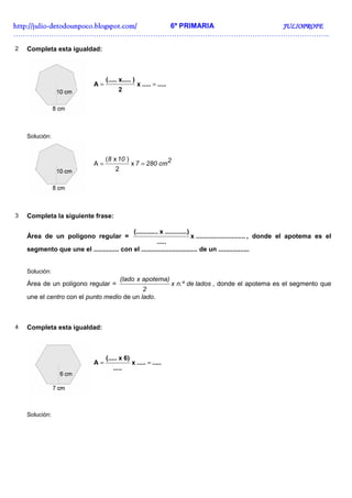 http://juliohttp://juliohttp://juliohttp://julio----detodounpoco.blogspot.com/detodounpoco.blogspot.com/detodounpoco.blogspot.com/detodounpoco.blogspot.com/ 6º PRIMARIA JULIOPROFEJULIOPROFEJULIOPROFEJULIOPROFE
……………………………………………………………………………………………………………………..
2 Completa esta igualdad:
..........x
2
)x.....(.....
A ==
Solución:
2cm2807
108
== x
2
)x(
A
3 Completa la siguiente frase:
Área de un polígono regular = ...........................x
.....
..)..........x...(.........
, donde el apotema es el
segmento que une el .............. con el ............................... de un .................
Solución:
Área de un polígono regular = ladosden.ºx
2
apotema)x(lado
, donde el apotema es el segmento que
une el centro con el punto medio de un lado.
4 Completa esta igualdad:
..........x
.....
6)x(.....
A ==
Solución:
 