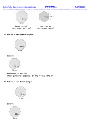 http://juliohttp://juliohttp://juliohttp://julio----detodounpoco.blogspot.com/detodounpoco.blogspot.com/detodounpoco.blogspot.com/detodounpoco.blogspot.com/ 6º PRIMARIA JULIOPROFEJULIOPROFEJULIOPROFEJULIOPROFE
……………………………………………………………………………………………………………………..
Área = 1.920 m2
MAL: Área = 1.920 cm2
Área = 355 cm2
MAL: Área = 345 cm2
11 Calcula el área de este polígono.
Solución:
Perímetro = 8 × 14 = 112
Área = (perímetro × apotema) : 2 = (112 × 16) : 2 = 896 cm2
12 Calcula el área de este polígono.
Solución:
 