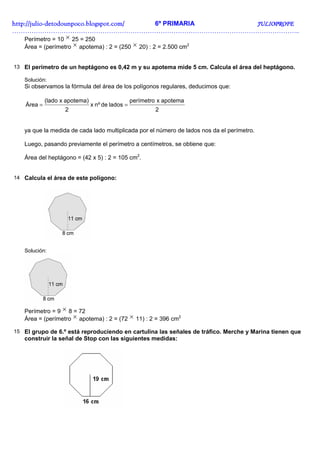http://juliohttp://juliohttp://juliohttp://julio----detodounpoco.blogspot.com/detodounpoco.blogspot.com/detodounpoco.blogspot.com/detodounpoco.blogspot.com/ 6º PRIMARIA JULIOPROFEJULIOPROFEJULIOPROFEJULIOPROFE
……………………………………………………………………………………………………………………..
Perímetro = 10 × 25 = 250
Área = (perímetro × apotema) : 2 = (250 × 20) : 2 = 2.500 cm2
13 El perímetro de un heptágono es 0,42 m y su apotema mide 5 cm. Calcula el área del heptágono.
Solución:
Si observamos la fórmula del área de los polígonos regulares, deducimos que:
2
apotemaxperímetro
ladosdenºx
2
apotema)x(lado
Área ==
ya que la medida de cada lado multiplicada por el número de lados nos da el perímetro.
Luego, pasando previamente el perímetro a centímetros, se obtiene que:
Área del heptágono = (42 x 5) : 2 = 105 cm2
.
14 Calcula el área de este polígono:
Solución:
Perímetro = 9 × 8 = 72
Área = (perímetro × apotema) : 2 = (72 × 11) : 2 = 396 cm2
15 El grupo de 6.º está reproduciendo en cartulina las señales de tráfico. Merche y Marina tienen que
construir la señal de Stop con las siguientes medidas:
 