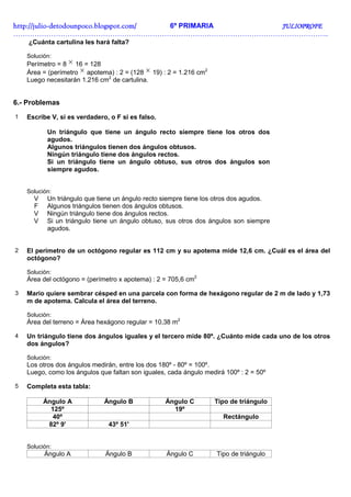 http://juliohttp://juliohttp://juliohttp://julio----detodounpoco.blogspot.com/detodounpoco.blogspot.com/detodounpoco.blogspot.com/detodounpoco.blogspot.com/ 6º PRIMARIA JULIOPROFEJULIOPROFEJULIOPROFEJULIOPROFE
……………………………………………………………………………………………………………………..
¿Cuánta cartulina les hará falta?
Solución:
Perímetro = 8 × 16 = 128
Área = (perímetro × apotema) : 2 = (128 × 19) : 2 = 1.216 cm2
Luego necesitarán 1.216 cm2
de cartulina.
6.- Problemas
1 Escribe V, si es verdadero, o F si es falso.
Un triángulo que tiene un ángulo recto siempre tiene los otros dos
agudos.
Algunos triángulos tienen dos ángulos obtusos.
Ningún triángulo tiene dos ángulos rectos.
Si un triángulo tiene un ángulo obtuso, sus otros dos ángulos son
siempre agudos.
Solución:
V Un triángulo que tiene un ángulo recto siempre tiene los otros dos agudos.
F Algunos triángulos tienen dos ángulos obtusos.
V Ningún triángulo tiene dos ángulos rectos.
V Si un triángulo tiene un ángulo obtuso, sus otros dos ángulos son siempre
agudos.
2 El perímetro de un octógono regular es 112 cm y su apotema mide 12,6 cm. ¿Cuál es el área del
octógono?
Solución:
Área del octógono = (perímetro x apotema) : 2 = 705,6 cm2
3 Mario quiere sembrar césped en una parcela con forma de hexágono regular de 2 m de lado y 1,73
m de apotema. Calcula el área del terreno.
Solución:
Área del terreno = Área hexágono regular = 10,38 m2
4 Un triángulo tiene dos ángulos iguales y el tercero mide 80º. ¿Cuánto mide cada uno de los otros
dos ángulos?
Solución:
Los otros dos ángulos medirán, entre los dos 180º - 80º = 100º.
Luego, como los ángulos que faltan son iguales, cada ángulo medirá 100º : 2 = 50º
5 Completa esta tabla:
Ángulo A Ángulo B Ángulo C Tipo de triángulo
125º 19º
40º Rectángulo
82º 9' 43º 51'
Solución:
Ángulo A Ángulo B Ángulo C Tipo de triángulo
 