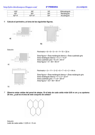 http://juliohttp://juliohttp://juliohttp://julio----detodounpoco.blogspot.com/detodounpoco.blogspot.com/detodounpoco.blogspot.com/detodounpoco.blogspot.com/ 6º PRIMARIA JULIOPROFEJULIOPROFEJULIOPROFEJULIOPROFE
……………………………………………………………………………………………………………………..
125º 36º 19º Obtusángulo
40º 90º 50º Rectángulo
82º 9' 43º 51' 54º Acutángulo
6 Calcula el perímetro y el área de las siguientes figuras.
a)
b)
Solución:
a)
Perímetro = 6 + 6 + 5 + 4 + 1+ 10 = 32 m
Área figura = Área rectángulo blanco + Área cuadrado gris
Área rectángulo blanco = 4 x 1 = 4 m2
Área cuadrado gris = 6 x 6 = 36 m2
Área figura = 4 + 36 = 40 m2
b)
Perímetro = 3 + 11 + 3 +2 + 8 + 7 + 8 + 2 = 44 m
Área figura = Área rectángulo blanco + Área rectángulo gris
Área rectángulo blanco =11 x 3 = 33 m2
Área cuadrado gris = 7 x 8 = 56 m2
Área figura = 33 + 56 = 89 m2
7 Observa estas celdas del panal de abejas. Si el lado de cada celda mide 0,05 m cm y su apotema
20 mm, ¿cuál es el área de este conjunto de celdas?
Solución:
Lado de cada celda = 0,05 m = 5 cm
 