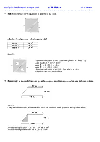 http://juliohttp://juliohttp://juliohttp://julio----detodounpoco.blogspot.com/detodounpoco.blogspot.com/detodounpoco.blogspot.com/detodounpoco.blogspot.com/ 6º PRIMARIA JULIOPROFEJULIOPROFEJULIOPROFEJULIOPROFE
……………………………………………………………………………………………………………………..
14 Roberto quiere poner moqueta en el pasillo de su casa.
¿Cuál de los siguientes rollos ha comprado?
Rollo 1 20 m2
Rollo 2 10 m2
Rollo 3 26 m2
Solución:
Superficie del pasillo = Área cuadrado - (Área T 1 + Área T 2)
Área cuadrado = 6 x 6 = 36 m2
Área T 1 = (6 x 6) : 2 = 18 m2
Área T 2 = (4 x 4) : 2 = 8 m2
Superficie del pasillo = 36 - (18 + 8) = 36 - 26 = 10 m2
Luego habrá comprado el rollo 2.
15 Descompón la siguiente figura en los polígonos que consideres necesarios para calcular su área.
Solución:
La figura descompuesta, transformando todas las unidades a cm, quedaría del siguiente modo:
Área del triángulo gris = (1,5 x 2,5) : 2 = 1,875 cm2
Área del rectángulo blanco = 3,5 x 2,5 = 8,75 cm2
 