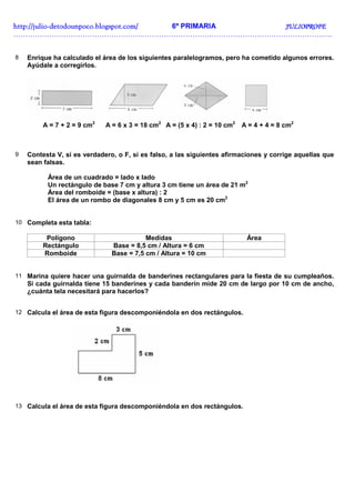 http://juliohttp://juliohttp://juliohttp://julio----detodounpoco.blogspot.com/detodounpoco.blogspot.com/detodounpoco.blogspot.com/detodounpoco.blogspot.com/ 6º PRIMARIA JULIOPROFEJULIOPROFEJULIOPROFEJULIOPROFE
……………………………………………………………………………………………………………………..
8 Enrique ha calculado el área de los siguientes paralelogramos, pero ha cometido algunos errores.
Ayúdale a corregirlos.
A = 7 + 2 = 9 cm2
A = 6 x 3 = 18 cm2
A = (5 x 4) : 2 = 10 cm2
A = 4 + 4 = 8 cm2
9 Contesta V, si es verdadero, o F, si es falso, a las siguientes afirmaciones y corrige aquellas que
sean falsas.
Área de un cuadrado = lado x lado
Un rectángulo de base 7 cm y altura 3 cm tiene un área de 21 m2
Área del romboide = (base x altura) : 2
El área de un rombo de diagonales 8 cm y 5 cm es 20 cm2
10 Completa esta tabla:
Polígono Medidas Área
Rectángulo Base = 8,5 cm / Altura = 6 cm
Romboide Base = 7,5 cm / Altura = 10 cm
11 Marina quiere hacer una guirnalda de banderines rectangulares para la fiesta de su cumpleaños.
Si cada guirnalda tiene 15 banderines y cada banderín mide 20 cm de largo por 10 cm de ancho,
¿cuánta tela necesitará para hacerlos?
12 Calcula el área de esta figura descomponiéndola en dos rectángulos.
13 Calcula el área de esta figura descomponiéndola en dos rectángulos.
 