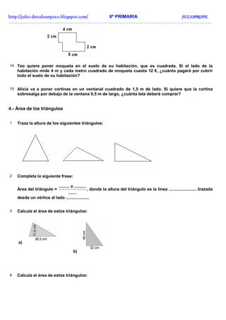 http://juliohttp://juliohttp://juliohttp://julio----detodounpoco.blogspot.com/detodounpoco.blogspot.com/detodounpoco.blogspot.com/detodounpoco.blogspot.com/ 6º PRIMARIA JULIOPROFEJULIOPROFEJULIOPROFEJULIOPROFE
……………………………………………………………………………………………………………………..
14 Teo quiere poner moqueta en el suelo de su habitación, que es cuadrada. Si el lado de la
habitación mide 4 m y cada metro cuadrado de moqueta cuesta 12 €, ¿cuánto pagará por cubrir
todo el suelo de su habitación?
15 Alicia va a poner cortinas en un ventanal cuadrado de 1,5 m de lado. Si quiere que la cortina
sobresalga por debajo de la ventana 0,5 m de largo, ¿cuánta tela deberá comprar?
4.- Área de los triángulos
1 Traza la altura de los siguientes triángulos:
2 Completa la siguiente frase:
Área del triángulo =
.......
..........x.........
, donde la altura del triángulo es la línea ........................ trazada
desde un vértice al lado ....................
3 Calcula el área de estos triángulos:
a)
b)
4 Calcula el área de estos triángulos:
 