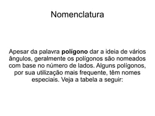 Nomenclatura
Apesar da palavra polígono dar a ideia de vários
ângulos, geralmente os polígonos são nomeados
com base no número de lados. Alguns polígonos,
por sua utilização mais frequente, têm nomes
especiais. Veja a tabela a seguir:
 