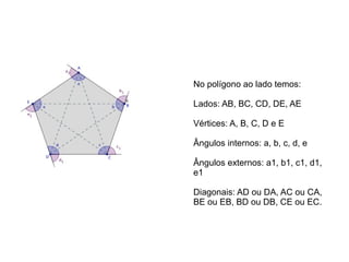 No polígono ao lado temos:
Lados: AB, BC, CD, DE, AE
Vértices: A, B, C, D e E
Ângulos internos: a, b, c, d, e
Ângulos externos: a1, b1, c1, d1,
e1
Diagonais: AD ou DA, AC ou CA,
BE ou EB, BD ou DB, CE ou EC.
 