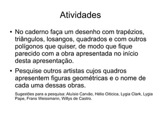 Atividades
● No caderno faça um desenho com trapézios,
triângulos, losangos, quadrados e com outros
polígonos que quiser, de modo que fique
parecido com a obra apresentada no início
desta apresentação.
● Pesquise outros artistas cujos quadros
apresentem figuras geométricas e o nome de
cada uma dessas obras.
Sugestões para a pesquisa: Aluísio Carvão, Hélio Oiticica, Lygia Clark, Lygia
Pape, Frans Weissmann, Willys de Castro.
 