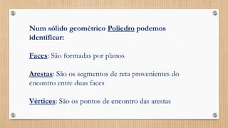 Num sólido geométrico Poliedro podemos
identificar:
Faces: São formadas por planos
Arestas: São os segmentos de reta provenientes do
encontro entre duas faces
Vértices: São os pontos de encontro das arestas
 