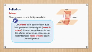 Poliedros
Prismas
Observemos o prisma da figura ao lado
Um prisma é um poliedro com duas
faces geometricamente iguais (bases do
prisma) situadas, respetivamente, em
dois planos paralelos, de modo que as
restantes faces (faces laterais) sejam
paralelogramos.
 