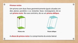 Prismas rectos
Um prisma com duas faces geometricamente iguais situadas em
dois planos paralelos e as restantes faces rectangulares diz-se
um prisma recto. No caso contrário, diz-se um prisma oblíquo.
A altura do prisma recto é o comprimento da aresta lateral.
 
