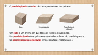 O paralelepípedo e o cubo são casos particulares dos prismas.
Um cubo é um prisma em que todas as faces são quadrados.
Um paralelepípedo é um prisma em que todas as faces são paralelogramos.
Os paralelepípedos rectângulos têm as seis faces rectangulares.
 
