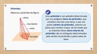 Pirâmides
Observa a pirâmide da figura
Uma pirâmide é um poliedro determinado
por um polígono (base da pirâmide), que
constitui uma das suas faces, e por um
ponto (vértice da pirâmide), exterior ao
plano que contém a base, de tal modo que
as restantes faces (faces laterais da
pirâmide) são os triângulos determinados
pelo vértice da pirâmide e pelos lados da
base.
 