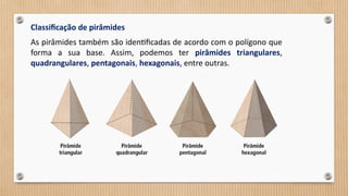 Classificação de pirâmides
As pirâmides também são identificadas de acordo com o polígono que
forma a sua base. Assim, podemos ter pirâmides triangulares,
quadrangulares, pentagonais, hexagonais, entre outras.
 