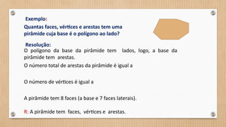 Exemplo:
Quantas faces, vértices e arestas tem uma
pirâmide cuja base é o polígono ao lado?
Resolução:
O polígono da base da pirâmide tem lados, logo, a base da
pirâmide tem arestas.
O número total de arestas da pirâmide é igual a
O número de vértices é igual a
A pirâmide tem 8 faces (a base e 7 faces laterais).
R: A pirâmide tem faces, vértices e arestas.
 