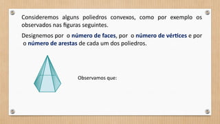 Consideremos alguns poliedros convexos, como por exemplo os
observados nas figuras seguintes.
Designemos por o número de faces, por o número de vértices e por
o número de arestas de cada um dos poliedros.
Observamos que:
 