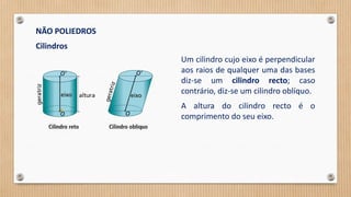 NÃO POLIEDROS
Cilindros
Um cilindro cujo eixo é perpendicular
aos raios de qualquer uma das bases
diz-se um cilindro recto; caso
contrário, diz-se um cilindro oblíquo.
A altura do cilindro recto é o
comprimento do seu eixo.
 