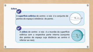 Esfera
A superfície esférica de centro e raio é o conjunto de
pontos do espaço à distância do ponto .
A esfera de centro e raio é a reunião da superfície
esférica com a respectiva parte interna (conjunto
dos pontos do espaço cuja distância ao centro é
inferior ao raio).
 