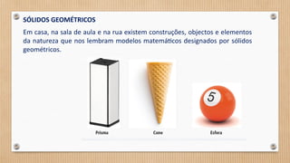 SÓLIDOS GEOMÉTRICOS
Em casa, na sala de aula e na rua existem construções, objectos e elementos
da natureza que nos lembram modelos matemáticos designados por sólidos
geométricos.
 