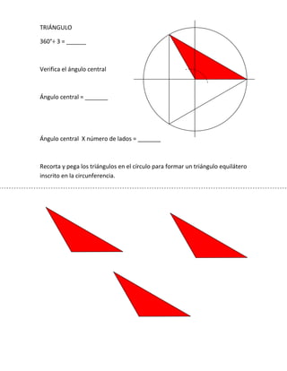TRIÁNGULO<br />360°÷ 3 = ______  <br />Verifica el ángulo central<br />Ángulo central = _______<br />Ángulo central  X número de lados = _______<br />Recorta y pega los triángulos en el círculo para formar un triángulo equilátero inscrito en la circunferencia.<br />CUADRADO<br />360° ÷ 4 = ______  <br />Verifica el ángulo central<br />Ángulo central = _______<br />Ángulo central  X número de lados = _______<br />Recorta y pega los triángulos en el círculo para formar un cuadrado inscrito en la circunferencia.<br />PENTÁGONO<br />360° ÷ 5 = ______  <br />Verifica el ángulo central<br />Ángulo central = _______<br />Ángulo central  X número de lados = _______<br />Recorta y pega los triángulos en el círculo para formar un pentágono inscrito en la circunferencia.<br />HEXÁGONO<br />360° ÷ 6 = ______  <br />Verifica el ángulo central<br />Ángulo central = _______<br />Ángulo central  X número de lados = _______<br />Recorta y pega los triángulos en el círculo para formar un hexágono inscrito en la circunferencia.<br />OCTÁGONO<br />360° ÷ 8 = ______  <br />Verifica el ángulo central<br />Ángulo central = _______<br />Ángulo central  X número de lados = _______<br />Recorta y pega los triángulos en el círculo para formar un octágono inscrito en la circunferencia.<br />2795270263525DECÁGONO<br />360° ÷ 10 = ______  <br />Verifica el ángulo central<br />Ángulo central = _______<br />Ángulo central  X número de lados = _______<br />Recorta y pega los triángulos en el círculo para formar un decágono inscrito en la circunferencia.<br />