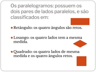 Os paralelogramos: possuem os
dois pares de lados paralelos, e são
classificados em:
⚫Retângulo: os quatro ângulos são retos.
⚫Losango: os quatro lados tem a mesma
medida.
⚫Quadrado: os quatro lados de mesma
medida e os quatro ângulos retos.
 