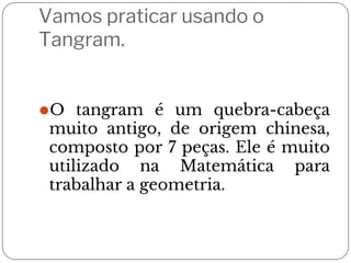 Vamos praticar usando o
Tangram.
⚫O tangram é um quebra-cabeça
muito antigo, de origem chinesa,
composto por 7 peças. Ele é muito
utilizado na Matemática para
trabalhar a geometria.
 