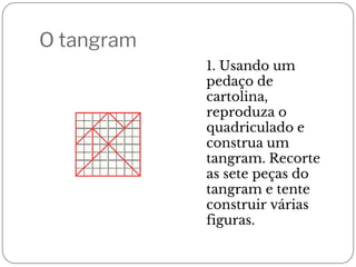O tangram
1. Usando um
pedaço de
cartolina,
reproduza o
quadriculado e
construa um
tangram. Recorte
as sete peças do
tangram e tente
construir várias
figuras.
 
