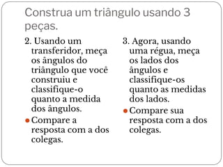 Construa um triângulo usando 3
peças.
2. Usando um
transferidor, meça
os ângulos do
triângulo que você
construiu e
classifique-o
quanto a medida
dos ângulos.
⚫Compare a
resposta com a dos
colegas.
3. Agora, usando
uma régua, meça
os lados dos
ângulos e
classifique-os
quanto as medidas
dos lados.
⚫Compare sua
resposta com a dos
colegas.
 