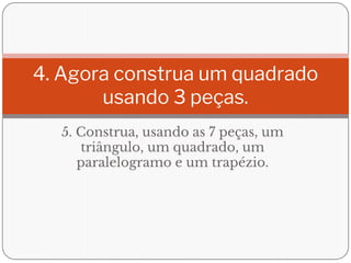 5. Construa, usando as 7 peças, um
triângulo, um quadrado, um
paralelogramo e um trapézio.
4. Agora construa um quadrado
usando 3 peças.
 