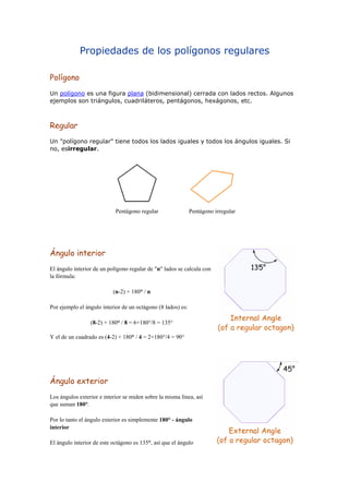 Propiedades de los polígonos regulares
Polígono
Un polígono es una figura plana (bidimensional) cerrada con lados rectos. Algunos
ejemplos son triángulos, cuadriláteros, pentágonos, hexágonos, etc.
Regular
Un "polígono regular" tiene todos los lados iguales y todos los ángulos iguales. Si
no, esirregular.
Pentágono regular Pentágono irregular
Ángulo interior
El ángulo interior de un polígono regular de "n" lados se calcula con
la fórmula:
(n-2) × 180° / n
Por ejemplo el ángulo interior de un octágono (8 lados) es:
(8-2) × 180° / 8 = 6×180°/8 = 135°
Y el de un cuadrado es (4-2) × 180° / 4 = 2×180°/4 = 90°
Ángulo exterior
Los ángulos exterior e interior se miden sobre la misma línea, así
que suman 180°.
Por lo tanto el ángulo exterior es simplemente 180° - ángulo
interior
El ángulo interior de este octágono es 135°, así que el ángulo
 