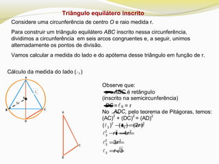 Triângulo equilátero inscrito
Considere uma circunferência de centro O e raio medida r.
Para construir um triângulo equilátero ABC inscrito nessa circunferência,
dividimos a circunferência em seis arcos congruentes e, a seguir, unimos
alternadamente os pontos de divisão.
Vamos calcular a medida do lado e do apótema desse triângulo em função de r.
Cálculo da medida do lado ( 3 )

Observe que:
•o ∆ADC é retângulo
(inscrito na semicircunferência)
•DC =6 = r
No ∆ADC, pelo teorema de Pitágoras, temos:
(AC)
2
+ (DC)
2
= (AD)
2
2 2
3 6( ) ( ) (2 )r+= 
2 2 2
3
2 2
3
4
3
r r
r
+=
=


3 3r=
 