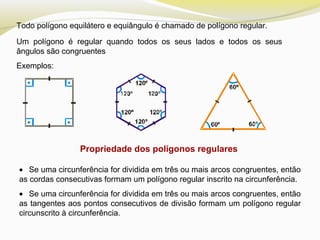 Todo polígono equilátero e equiângulo é chamado de polígono regular.
Um polígono é regular quando todos os seus lados e todos os seus
ângulos são congruentes
Exemplos:
Propriedade dos polígonos regulares
• Se uma circunferência for dividida em três ou mais arcos congruentes, então
as cordas consecutivas formam um polígono regular inscrito na circunferência.
• Se uma circunferência for dividida em três ou mais arcos congruentes, então
as tangentes aos pontos consecutivos de divisão formam um polígono regular
circunscrito à circunferência.
 