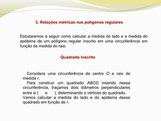 3. Relações métricas nos polígonos regulares
Estudaremos a seguir como calcular a medida do lado e a medida do
apótema de um polígono regular inscrito em uma circunferência em
função da medida do raio.
Quadrado inscrito
Considere uma circunferência de centro O e raio de
medida r.
Para construir um quadrado ABCD inserido nessa
circunferência, traçamos dois diâmetros perpendiculares
entre si ( e ), determinando o vértices do quadrado.
Vamos calcular a medida do lado e do apótema desse
quadrado em função de r. 
 