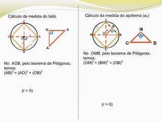 Cálculo da medida do lado Cálculo da medida do apótema (a4)
No AOB, pelo teorema de Pitágoras,
temos:
(AB)2
= (AO)2
+ (OB)2
(r > 0)
No OMB, pelo teorema de Pitágoras,
temos:
(OM)2
+ (BM)2
= (OB)2
(r > 0)


 