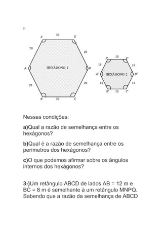 2-
Nessas condições:
a)Qual a razão de semelhança entre os
hexágonos?
b)Qual é a razão de semelhança entre os
perímetros dos hexágonos?
c)O que podemos afirmar sobre os ângulos
internos dos hexágonos?
3-)Um retângulo ABCD de lados AB = 12 m e
BC = 8 m é semelhante à um retângulo MNPQ.
Sabendo que a razão da semelhança de ABCD
 
