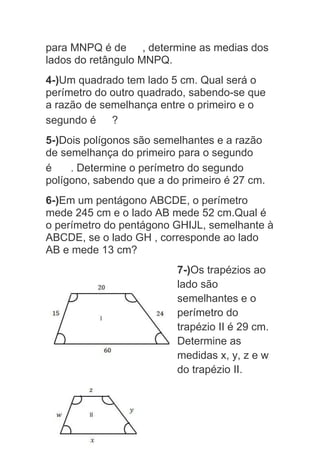 para MNPQ é de , determine as medias dos
lados do retângulo MNPQ.
4-)Um quadrado tem lado 5 cm. Qual será o
perímetro do outro quadrado, sabendo-se que
a razão de semelhança entre o primeiro e o
segundo é ?
5-)Dois polígonos são semelhantes e a razão
de semelhança do primeiro para o segundo
é . Determine o perímetro do segundo
polígono, sabendo que a do primeiro é 27 cm.
6-)Em um pentágono ABCDE, o perímetro
mede 245 cm e o lado AB mede 52 cm.Qual é
o perímetro do pentágono GHIJL, semelhante à
ABCDE, se o lado GH , corresponde ao lado
AB e mede 13 cm?
7-)Os trapézios ao
lado são
semelhantes e o
perímetro do
trapézio II é 29 cm.
Determine as
medidas x, y, z e w
do trapézio II.
 