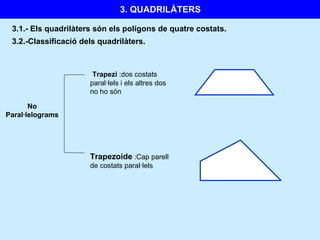 3.1.-  Els quadrilàters són els polígons de quatre costats. No Paral·lelograms Trapezi  :dos costats paral·lels i els altres dos no ho són 3.2.-Classificació dels quadrilàters. Trapezoide  :Cap parell de costats paral·lels 3. QUADRILÀTERS 