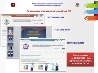 Юго-Западное окружное управление образования Департамента образования города Москвы 
Рекламные объявления на сайтах ОО 
10 
ГБОУ СОШ №2003 
ГБОУ СОШ №193 
ГБОУ СОШ №2049 
По состоянию 
на 20.08.2014 года нарушения выявлены на сайтах 13 ОО  