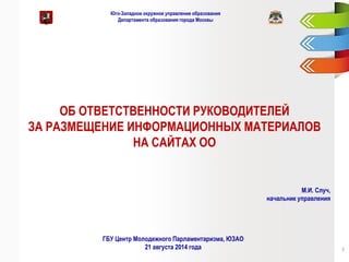 Юго-Западное окружное управление образования Департамента образования города Москвы 
ОБ ОТВЕТСТВЕННОСТИ РУКОВОДИТЕЛЕЙ 
ЗА РАЗМЕЩЕНИЕ ИНФОРМАЦИОННЫХ МАТЕРИАЛОВ 
НА САЙТАХ ОО 
М.И. Случ, начальник управления 
ГБУ Центр Молодежного Парламентаризма, ЮЗАО 21 августа 2014 года 
7  