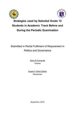 Strategies used by Selected Grade 12
Students in Academic Track Before and
During the Periodic Examination
Submitted in Partial Fulfilment of Requirement in
Politics and Governance
Karen R. Sumandal
Teacher
Angelo A. Delos Santos
Researcher
September, 2019
 