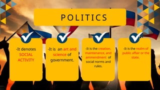 P O L I T I C S
-It denotes
SOCIAL
ACTIVITY
-It is an art and
science of
government.
-It is the creation,
maintenance, and
ammendment of
social norms and
rules.
-It is the realm of
public affair or the
state.
 