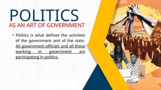 • Politics is what defines the activities
of the government and of the state.
All government officials and all those
working in government are
participating in politics.
POLITICS
AS AN ART OF GOVERNMENT
 